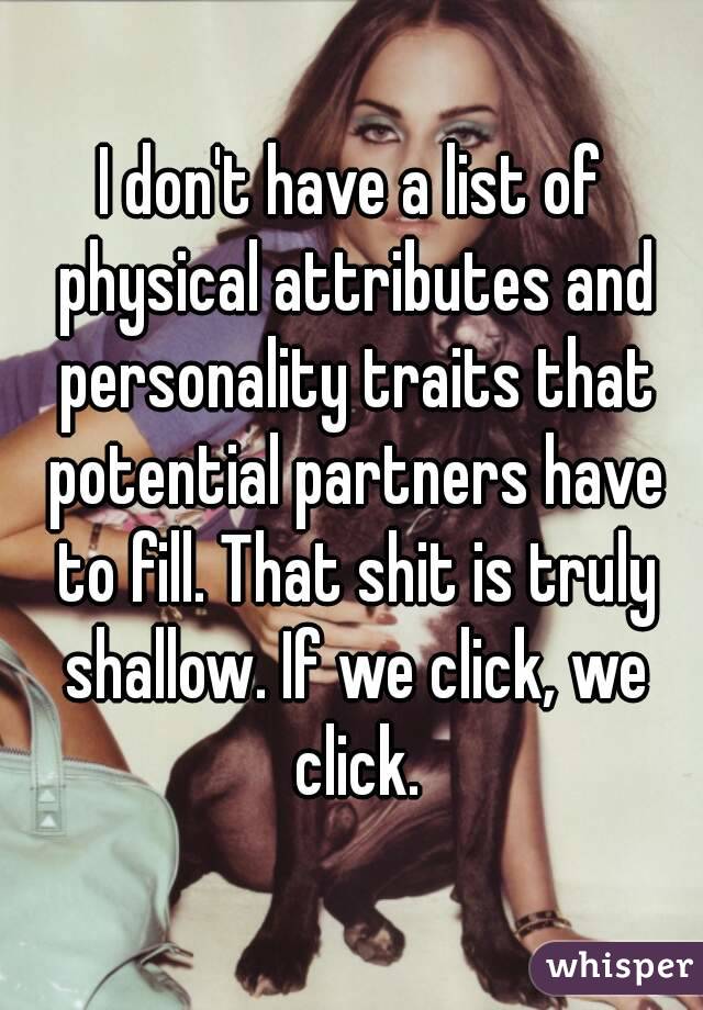 I don't have a list of physical attributes and personality traits that potential partners have to fill. That shit is truly shallow. If we click, we click.