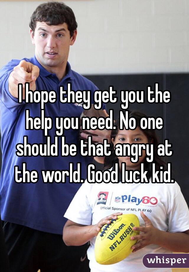 I hope they get you the help you need. No one should be that angry at the world. Good luck kid.