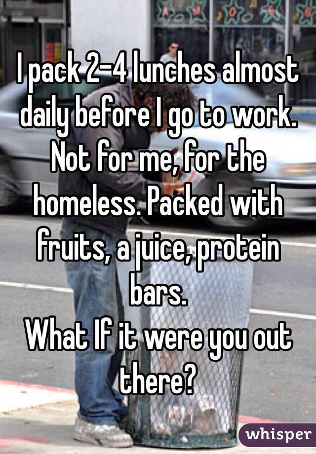I pack 2-4 lunches almost daily before I go to work. Not for me, for the homeless. Packed with fruits, a juice, protein bars.
What If it were you out there?