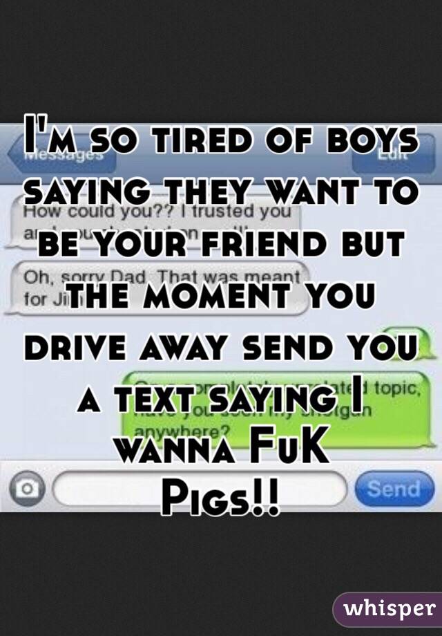 I'm so tired of boys saying they want to be your friend but the moment you drive away send you a text saying I wanna FuK
Pigs!!