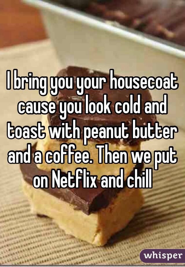 I bring you your housecoat cause you look cold and toast with peanut butter and a coffee. Then we put on Netflix and chill