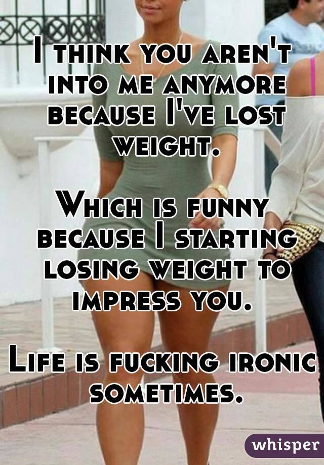 I think you aren't into me anymore because I've lost weight.

Which is funny because I starting losing weight to impress you. 

Life is fucking ironic sometimes.