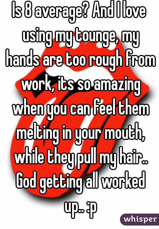 Is 8 average? And I love using my tounge, my hands are too rough from work, its so amazing when you can feel them melting in your mouth, while they pull my hair.. God getting all worked up.. :p