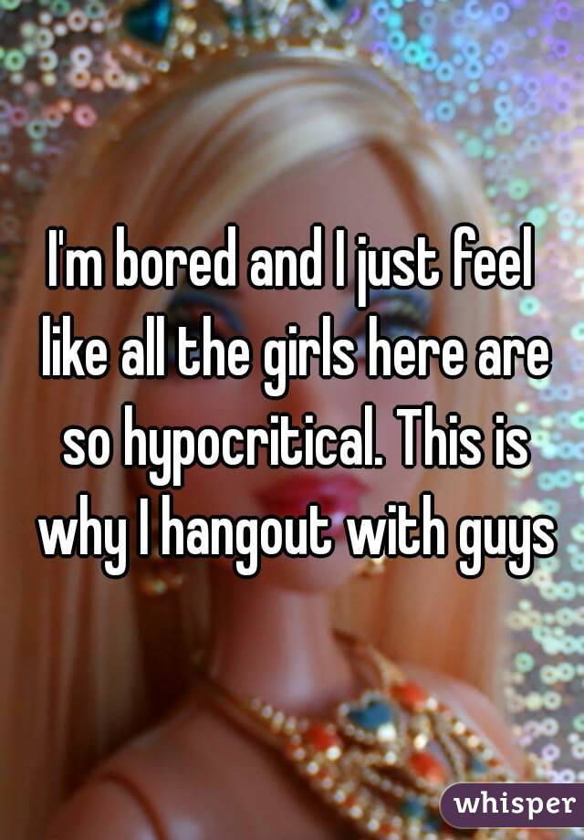 I'm bored and I just feel like all the girls here are so hypocritical. This is why I hangout with guys