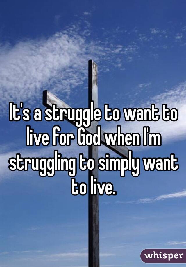 It's a struggle to want to live for God when I'm struggling to simply want to live.