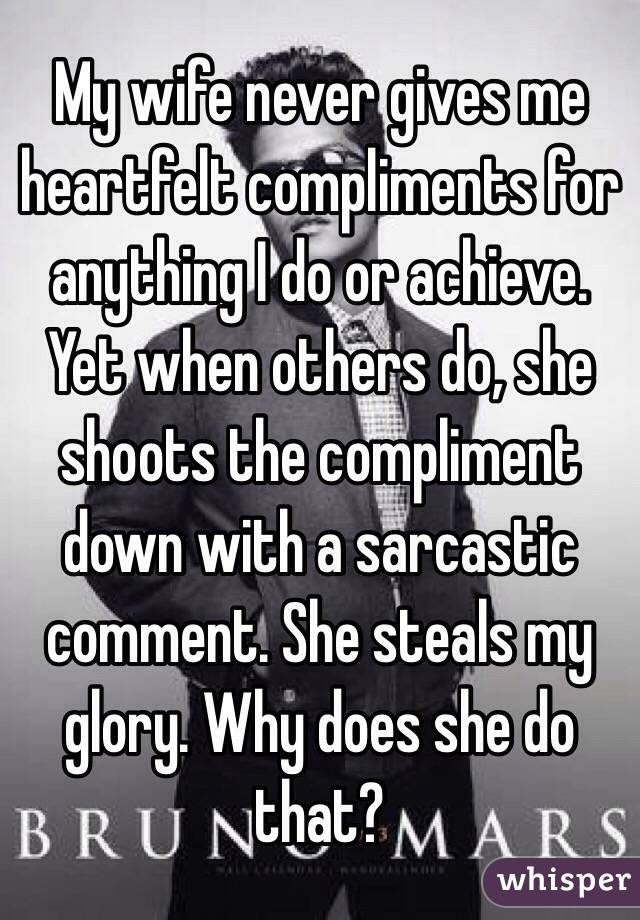 My wife never gives me heartfelt compliments for anything I do or achieve. Yet when others do, she shoots the compliment down with a sarcastic comment. She steals my glory. Why does she do that?