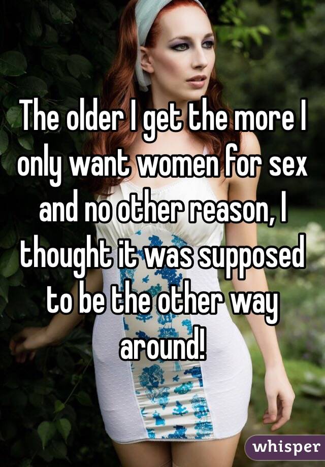 The older I get the more I only want women for sex and no other reason, I thought it was supposed to be the other way around!