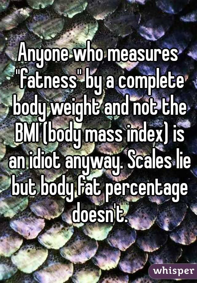Anyone who measures "fatness" by a complete body weight and not the BMI (body mass index) is an idiot anyway. Scales lie but body fat percentage doesn't.