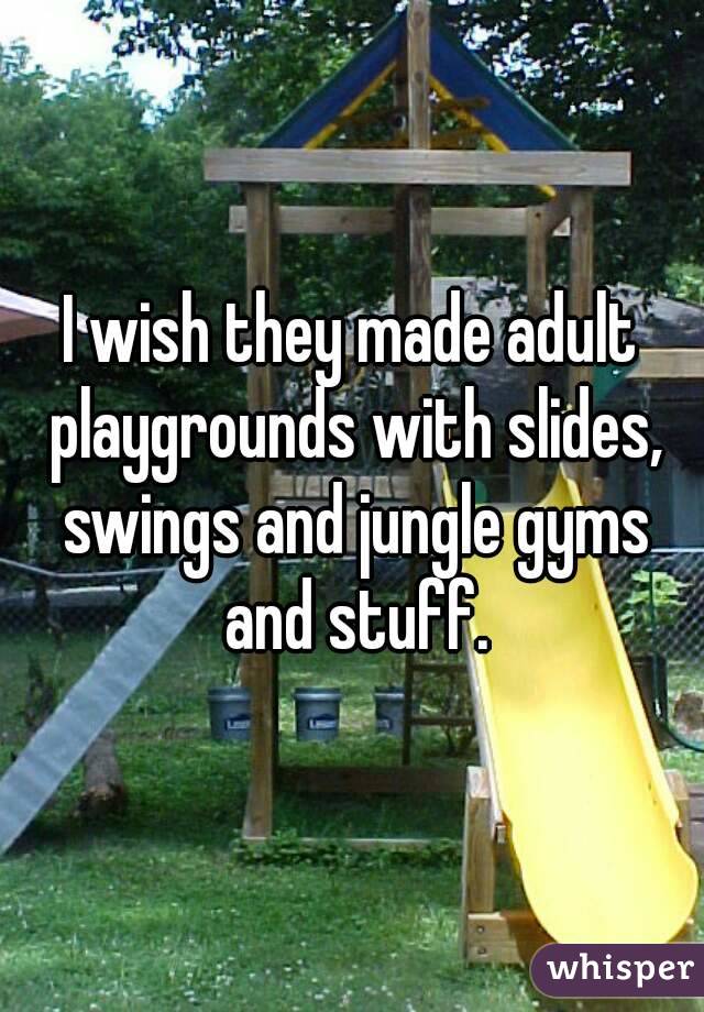 I wish they made adult playgrounds with slides, swings and jungle gyms and stuff.