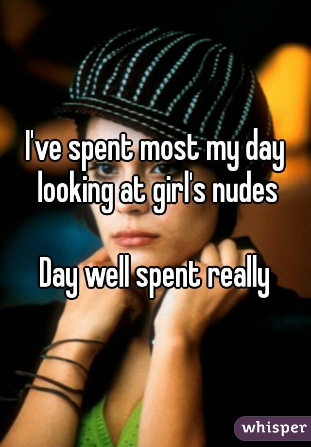 I've spent most my day looking at girl's nudes

Day well spent really