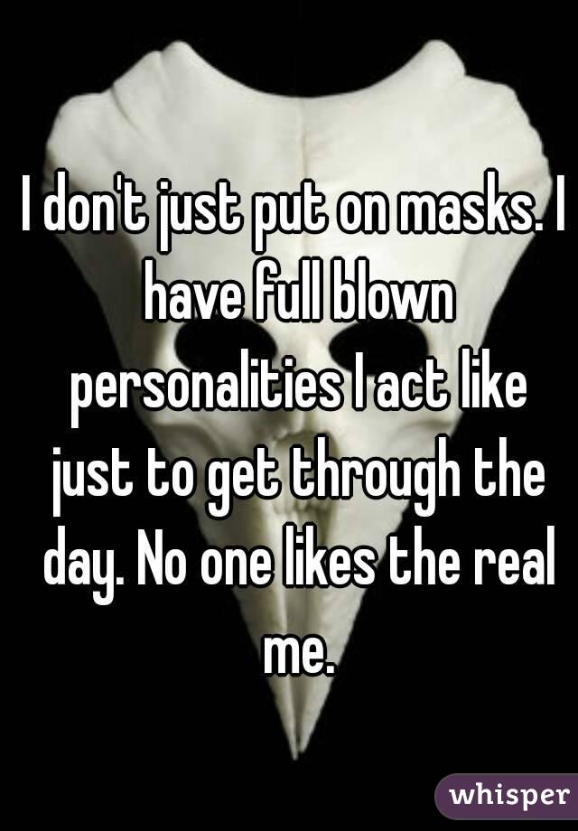I don't just put on masks. I have full blown personalities I act like just to get through the day. No one likes the real me.