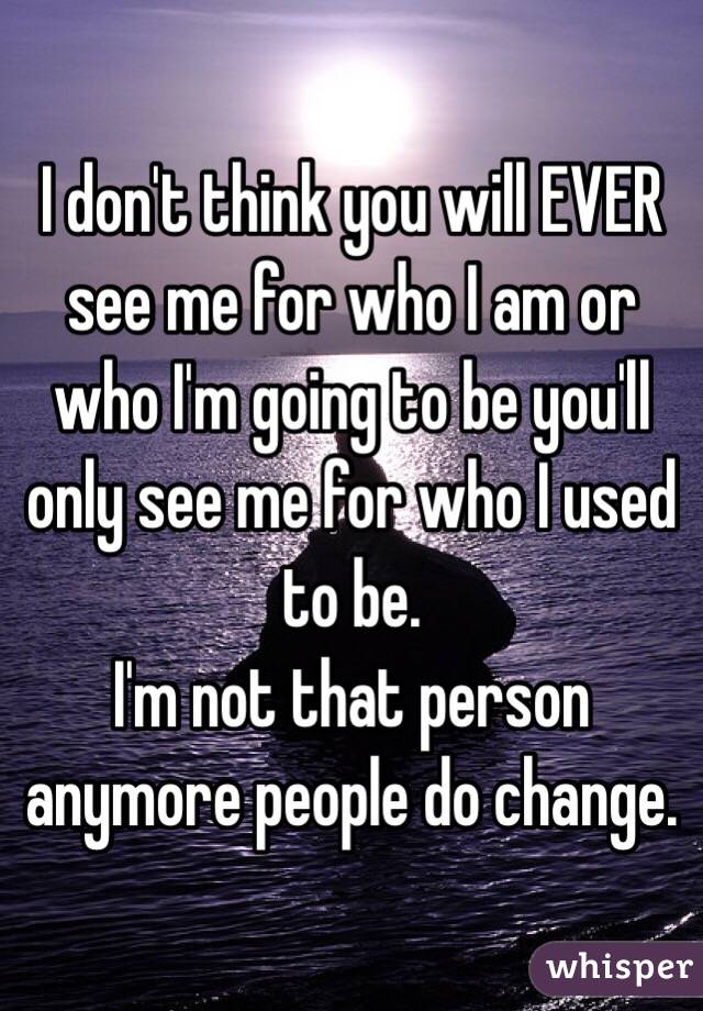 I don't think you will EVER see me for who I am or who I'm going to be you'll only see me for who I used to be. 
I'm not that person anymore people do change. 