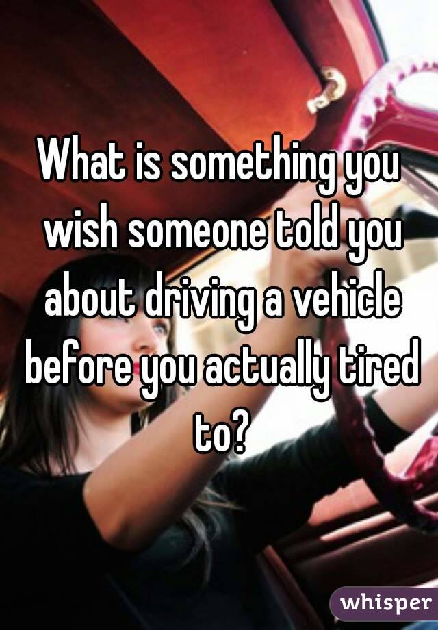 What is something you wish someone told you about driving a vehicle before you actually tired to?