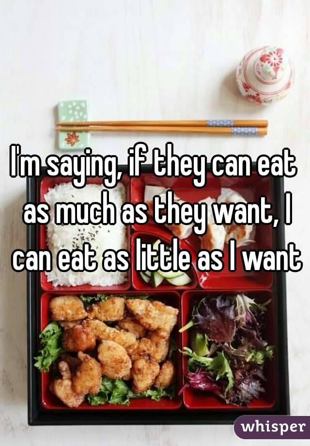 I'm saying, if they can eat as much as they want, I can eat as little as I want