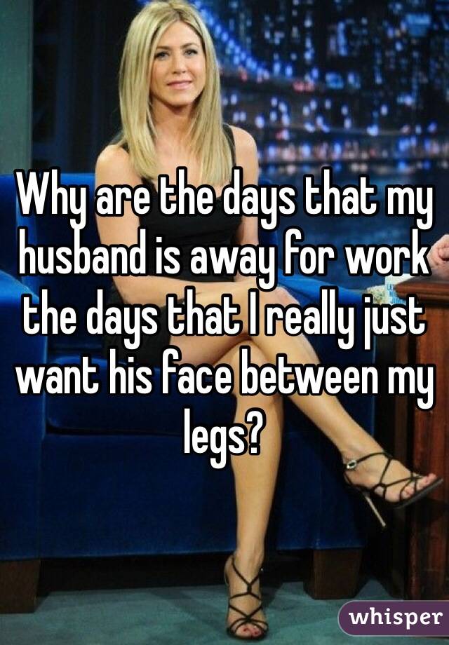 Why are the days that my husband is away for work the days that I really just want his face between my legs?