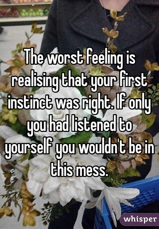 The worst feeling is realising that your first instinct was right. If only you had listened to yourself you wouldn't be in this mess.