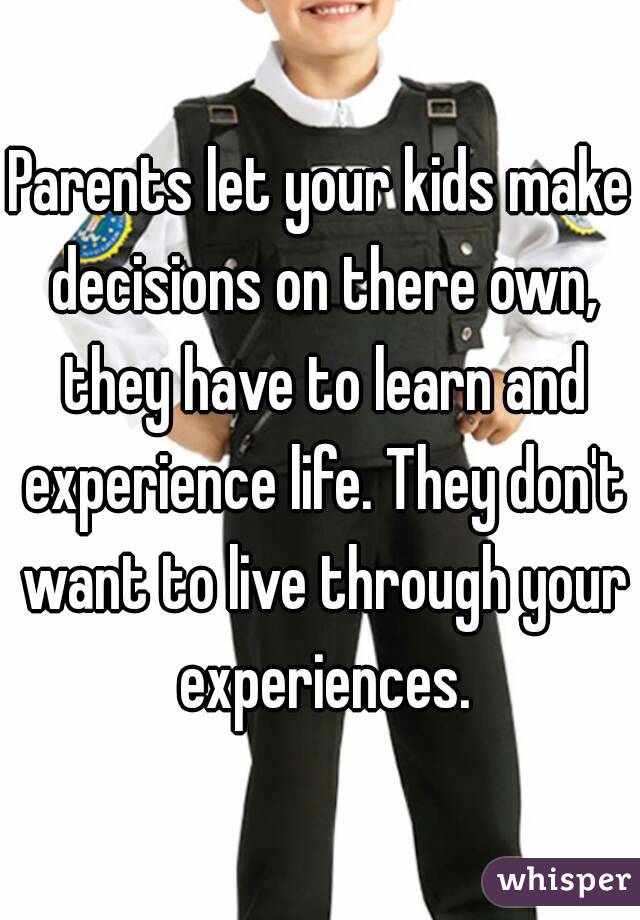 Parents let your kids make decisions on there own, they have to learn and experience life. They don't want to live through your experiences.