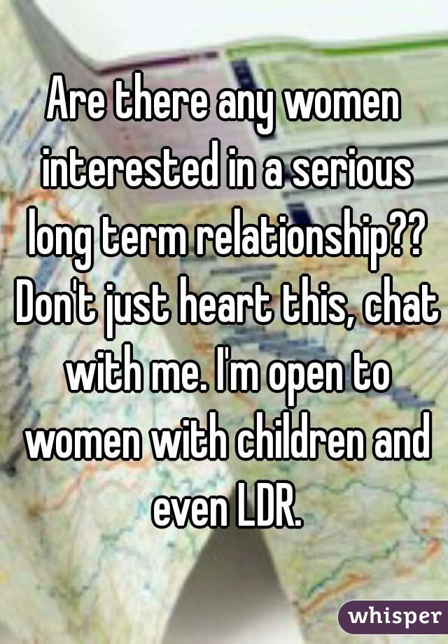 Are there any women interested in a serious long term relationship?? Don't just heart this, chat with me. I'm open to women with children and even LDR.