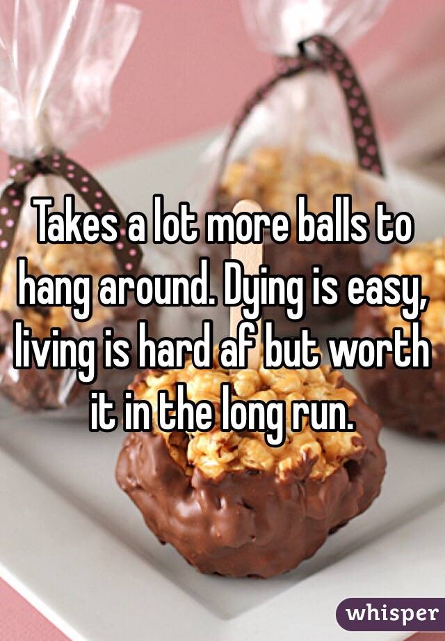 Takes a lot more balls to hang around. Dying is easy, living is hard af but worth it in the long run.