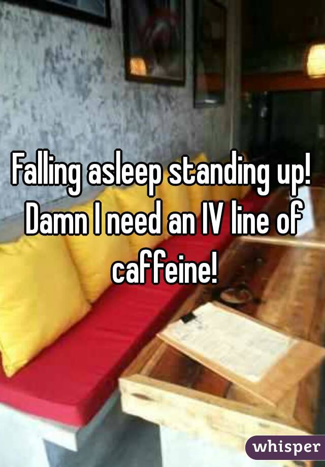 Falling asleep standing up! Damn I need an IV line of caffeine!