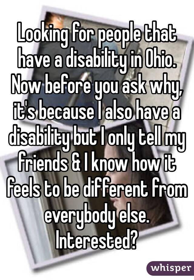 Looking for people that have a disability in Ohio. Now before you ask why, it's because I also have a disability but I only tell my friends & I know how it feels to be different from everybody else. Interested?