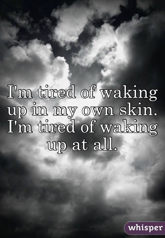 I'm tired of waking up in my own skin. I'm tired of waking up at all. 