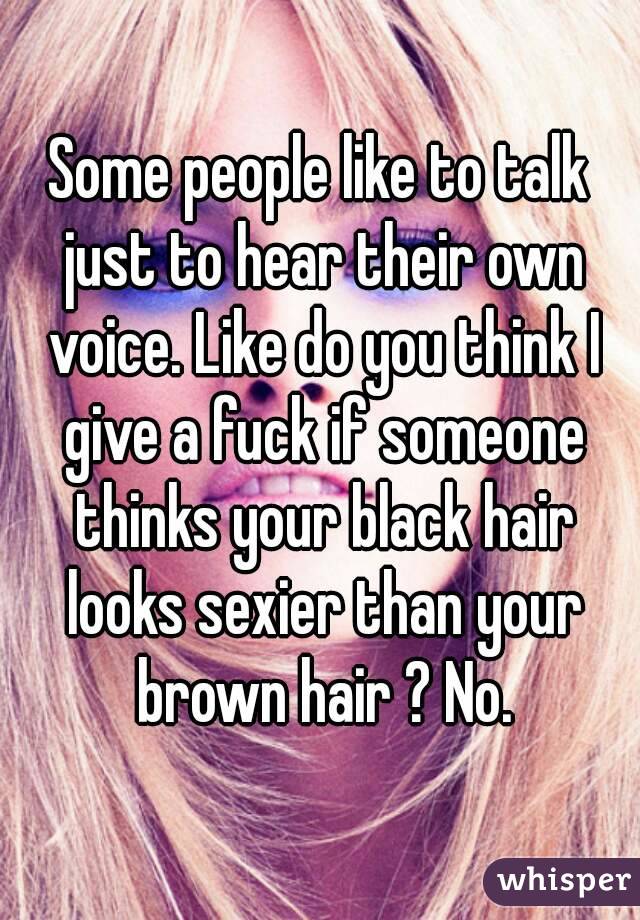 Some people like to talk just to hear their own voice. Like do you think I give a fuck if someone thinks your black hair looks sexier than your brown hair ? No.