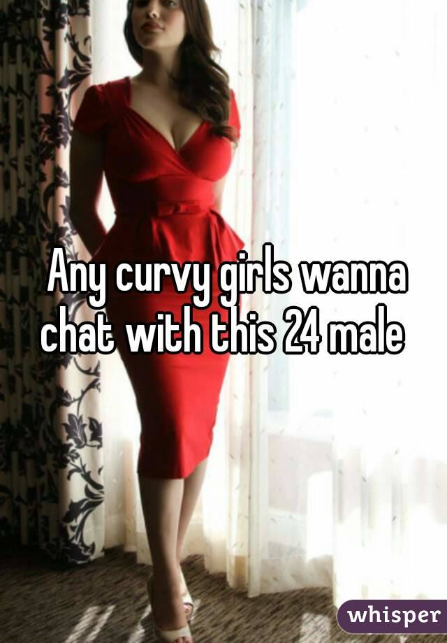  Any curvy girls wanna chat with this 24 male 