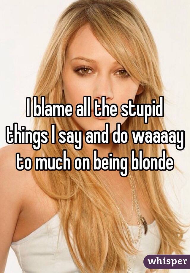 I blame all the stupid things I say and do waaaay to much on being blonde 