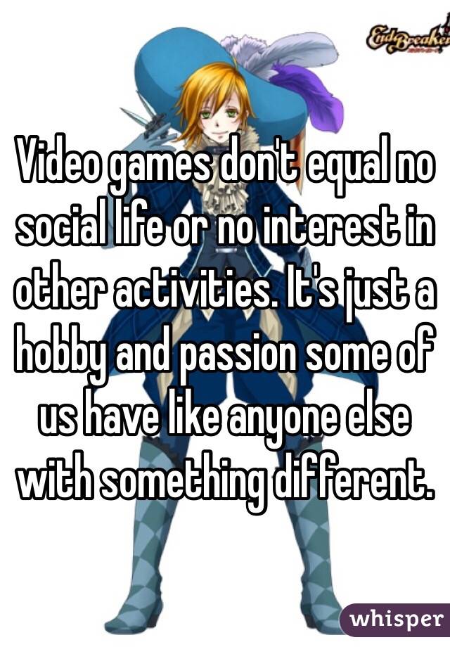 Video games don't equal no social life or no interest in other activities. It's just a hobby and passion some of us have like anyone else with something different.