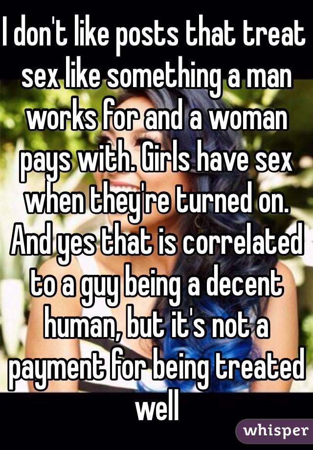 I don't like posts that treat sex like something a man works for and a woman pays with. Girls have sex when they're turned on. And yes that is correlated to a guy being a decent human, but it's not a payment for being treated well 