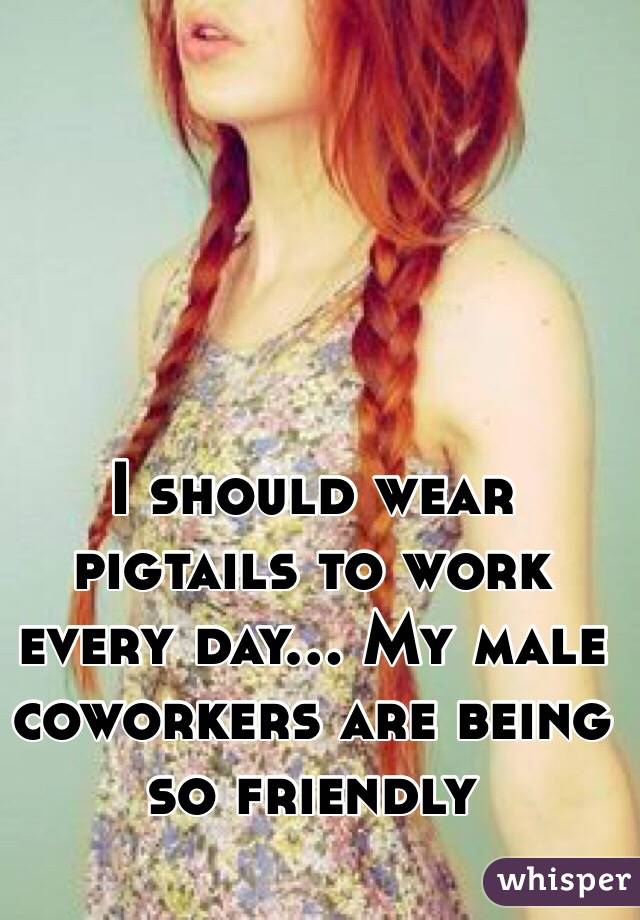I should wear pigtails to work every day... My male coworkers are being so friendly