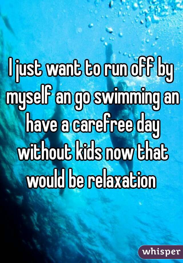 I just want to run off by myself an go swimming an have a carefree day without kids now that would be relaxation 