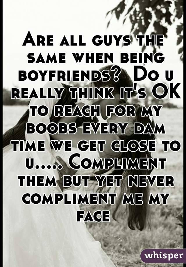 Are all guys the same when being boyfriends?  Do u really think it's OK to reach for my boobs every dam time we get close to u..... Compliment them but yet never compliment me my face 