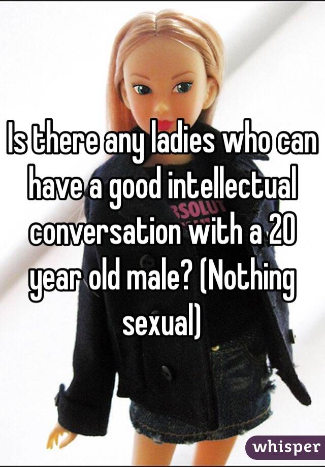 Is there any ladies who can have a good intellectual conversation with a 20 year old male? (Nothing sexual)