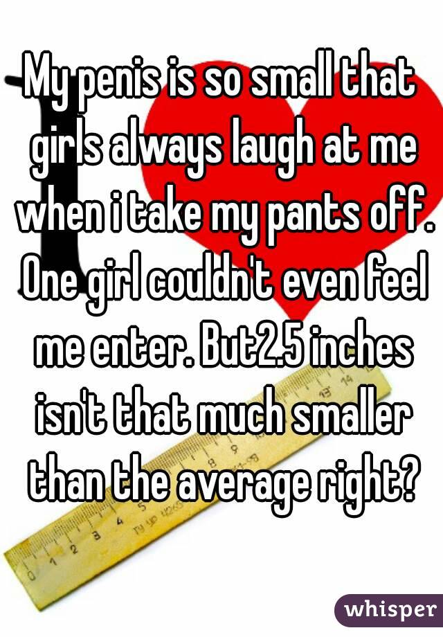 My penis is so small that girls always laugh at me when i take my pants off. One girl couldn't even feel me enter. But2.5 inches isn't that much smaller than the average right?