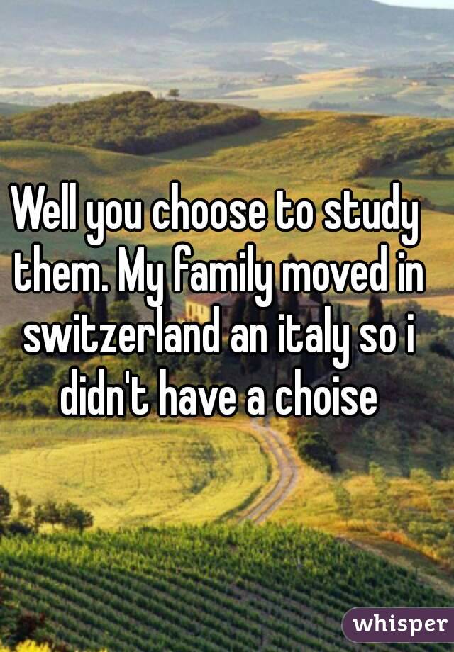 Well you choose to study them. My family moved in switzerland an italy so i didn't have a choise