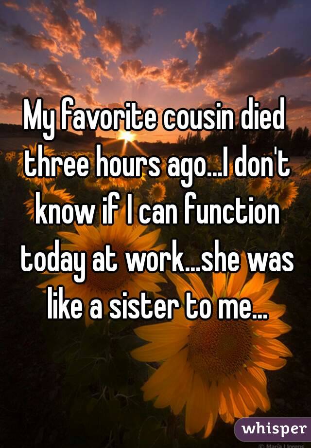 My favorite cousin died three hours ago...I don't know if I can function today at work...she was like a sister to me...