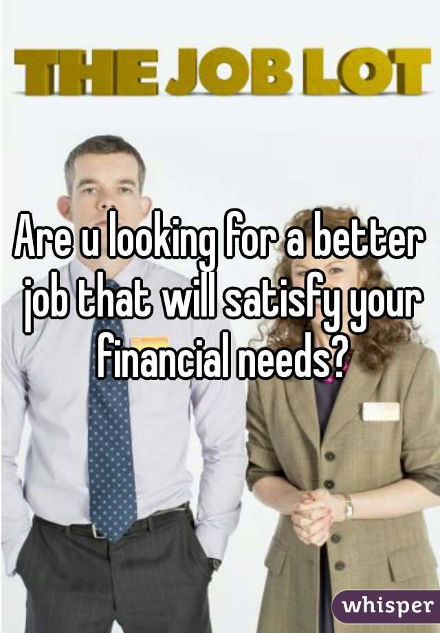Are u looking for a better job that will satisfy your financial needs?