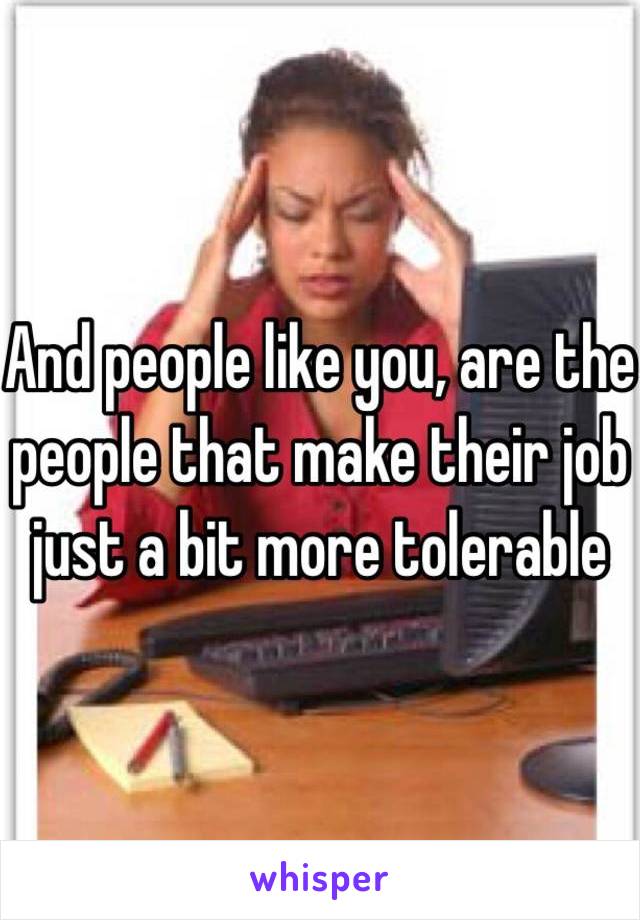 And people like you, are the people that make their job just a bit more tolerable 