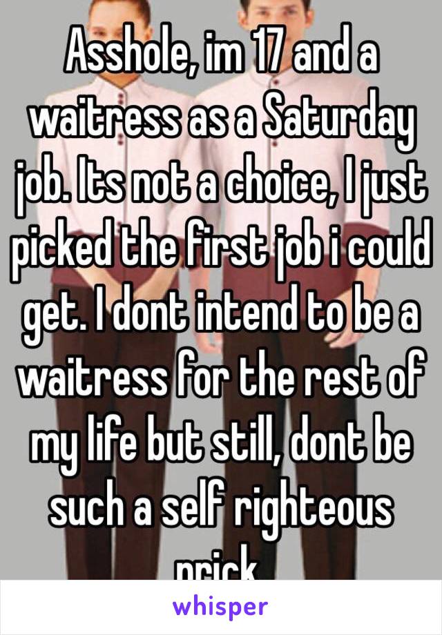 Asshole, im 17 and a waitress as a Saturday job. Its not a choice, I just picked the first job i could get. I dont intend to be a waitress for the rest of my life but still, dont be such a self righteous prick.