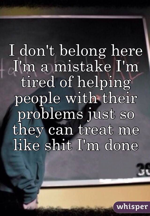 I don't belong here I'm a mistake I'm tired of helping people with their problems just so they can treat me like shit I'm done
