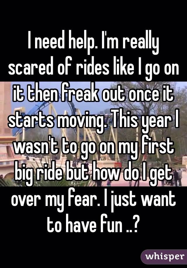 I need help. I'm really scared of rides like I go on it then freak out once it starts moving. This year I wasn't to go on my first big ride but how do I get over my fear. I just want to have fun ..?