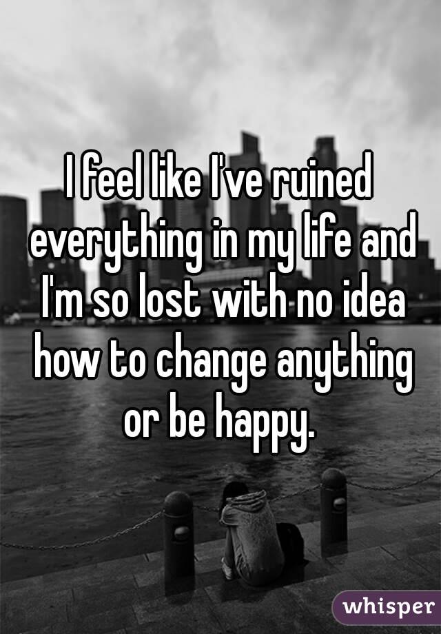 I feel like I've ruined everything in my life and I'm so lost with no idea how to change anything or be happy. 
