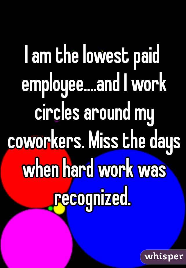 I am the lowest paid employee....and I work circles around my coworkers. Miss the days when hard work was recognized. 