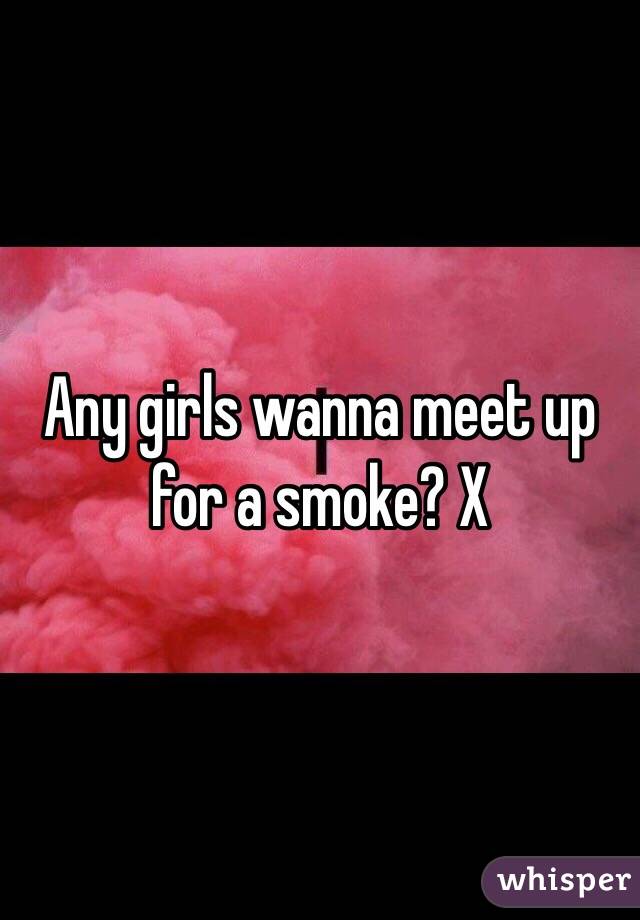 Any girls wanna meet up for a smoke? X