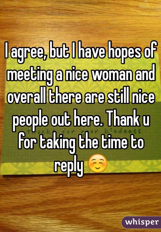 I agree, but I have hopes of meeting a nice woman and overall there are still nice people out here. Thank u for taking the time to reply ☺️