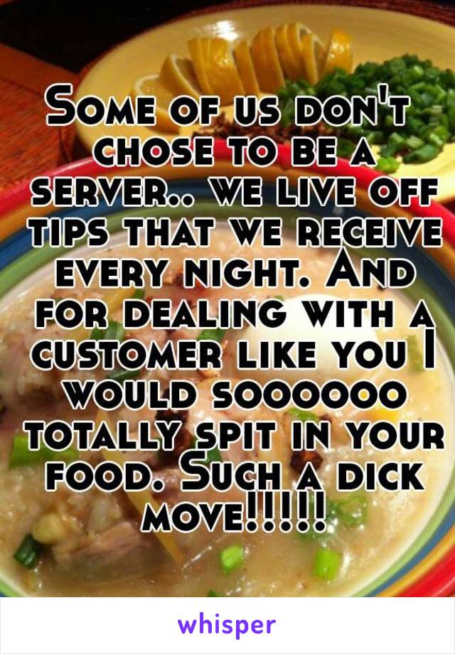 Some of us don't chose to be a server.. we live off tips that we receive every night. And for dealing with a customer like you I would soooooo totally spit in your food. Such a dick move!!!!!