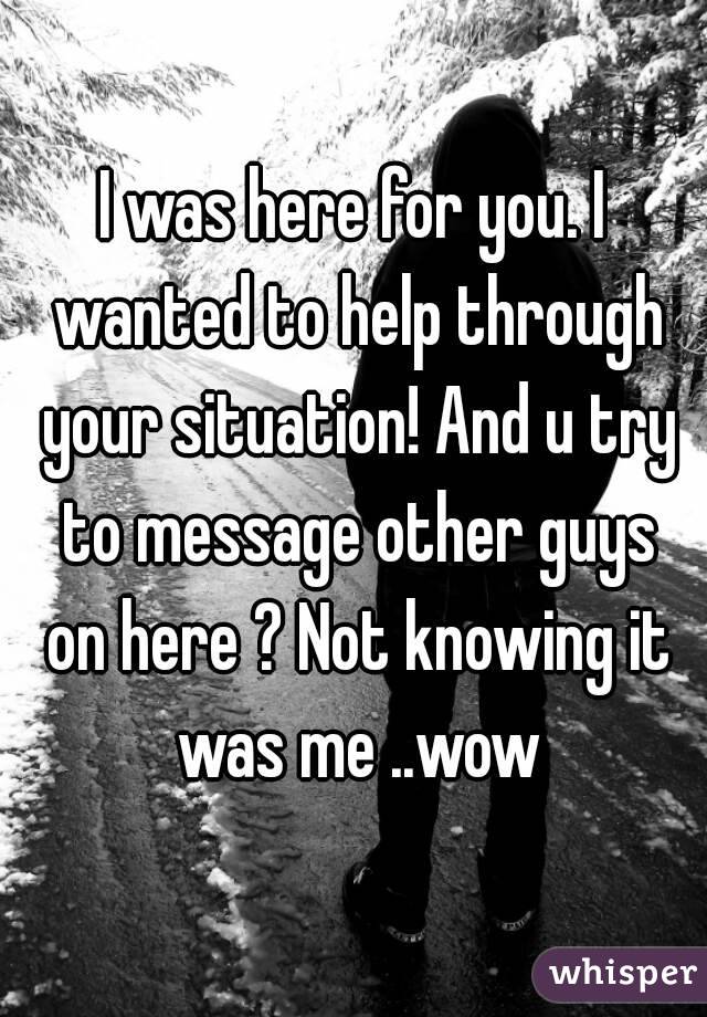 I was here for you. I wanted to help through your situation! And u try to message other guys on here ? Not knowing it was me ..wow