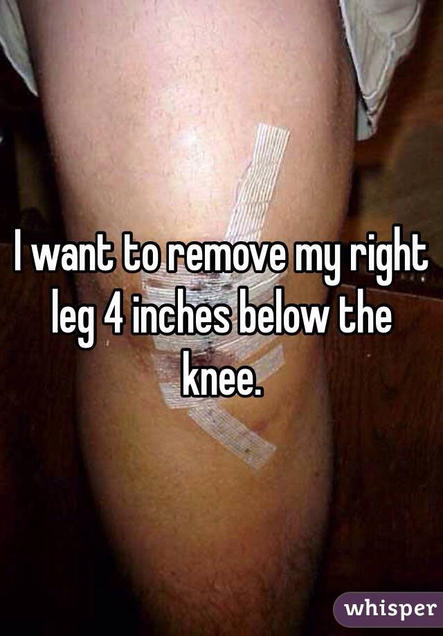 I want to remove my right leg 4 inches below the knee. 